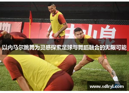 以内马尔跳舞为灵感探索足球与舞蹈融合的无限可能